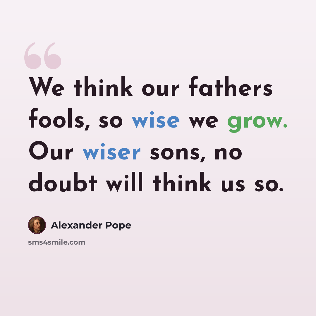 “We think our fathers fools, so wise we grow. Our wiser sons, no doubt will think us so.” quote by Alexander Pope