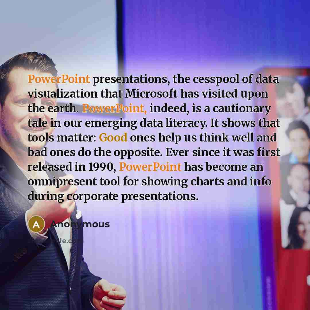 “PowerPoint presentations, the cesspool of data visualization that Microsoft has visited upon the earth. PowerPoint, indeed, is a cautionary tale in our emerging data literacy. It shows that tools matter: Good ones help us think well and bad ones do the opposite. Ever since it was first released in…” quote by Anonymous