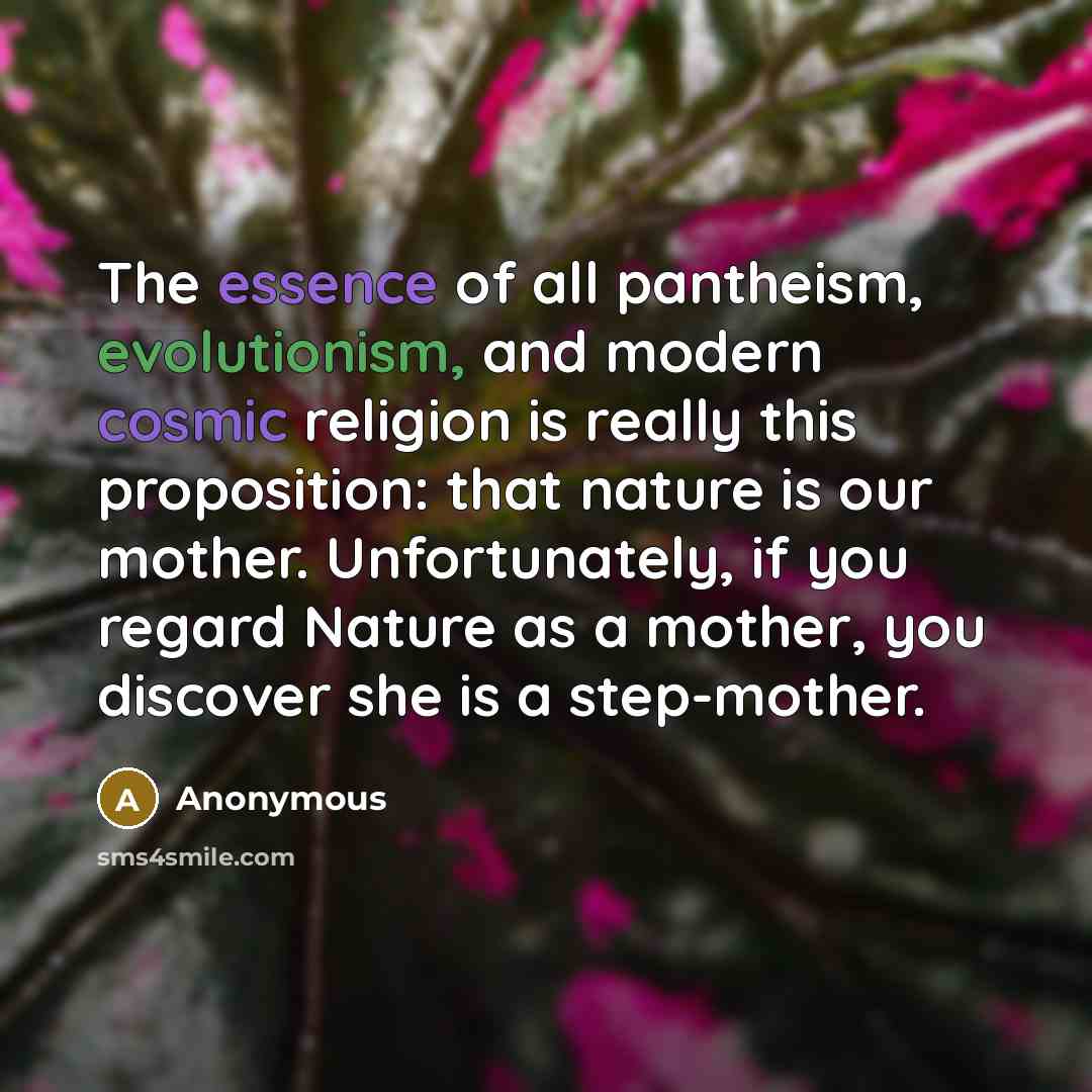 “The essence of all pantheism, evolutionism, and modern cosmic religion is really this proposition: that nature is our mother. Unfortunately, if you regard Nature as a mother, you discover she is a step-mother.” quote by Anonymous