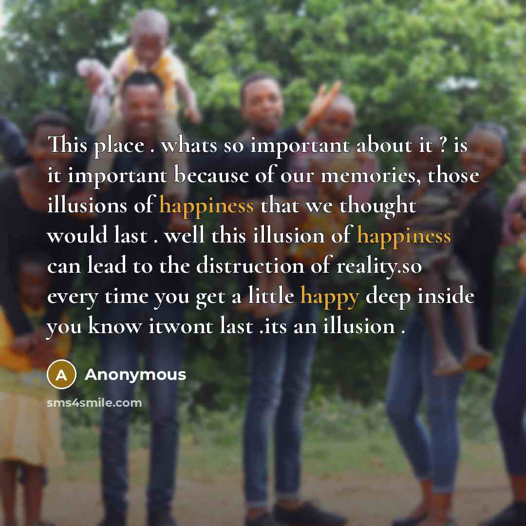 “This place . whats so important about it ? is it important because of our memories, those illusions of happiness that we thought would last . well this illusion of happiness can lead to the distruction of reality.so every time you get a little happy deep inside you know itwont last .its an…” quote by Anonymous
