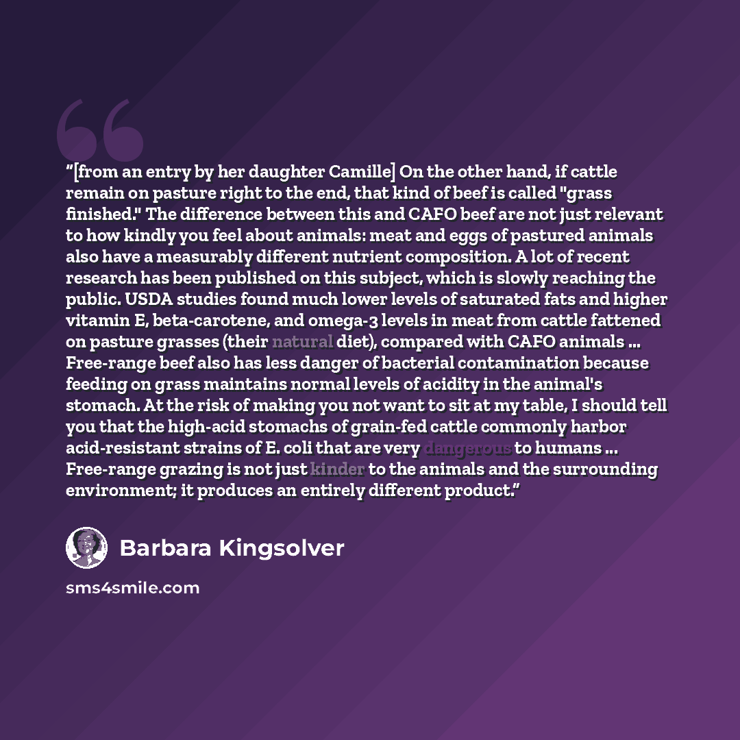 “[from an entry by her daughter Camille] On the other hand, if cattle remain on pasture right to the end, that kind of beef is called "grass finished." The difference between this and CAFO beef are not just relevant to how kindly you feel about animals: meat and eggs of pastured animals also have a…” quote by Barbara Kingsolver