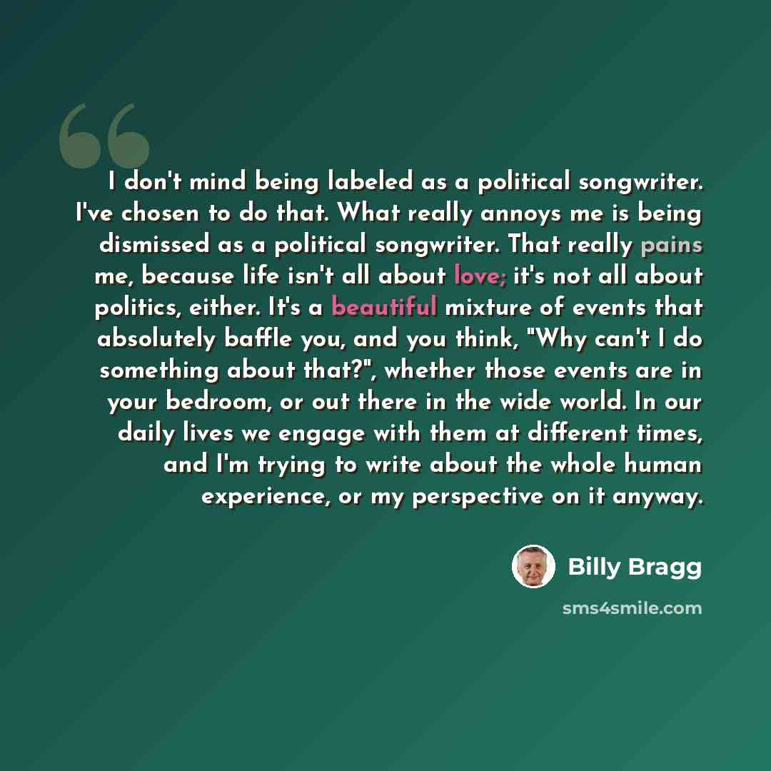 “I don't mind being labeled as a political songwriter. I've chosen to do that. What really annoys me is being dismissed as a political songwriter. That really pains me, because life isn't all about love; it's not all about politics, either. It's a beautiful mixture of events that absolutely baffle…” quote by Billy Bragg