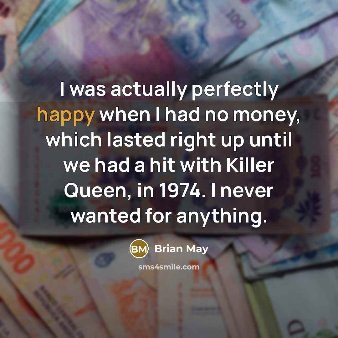 “I was actually perfectly happy when I had no money, which lasted right up until we had a hit with Killer Queen, in 1974. I never wanted for anything.” quote by Brian May