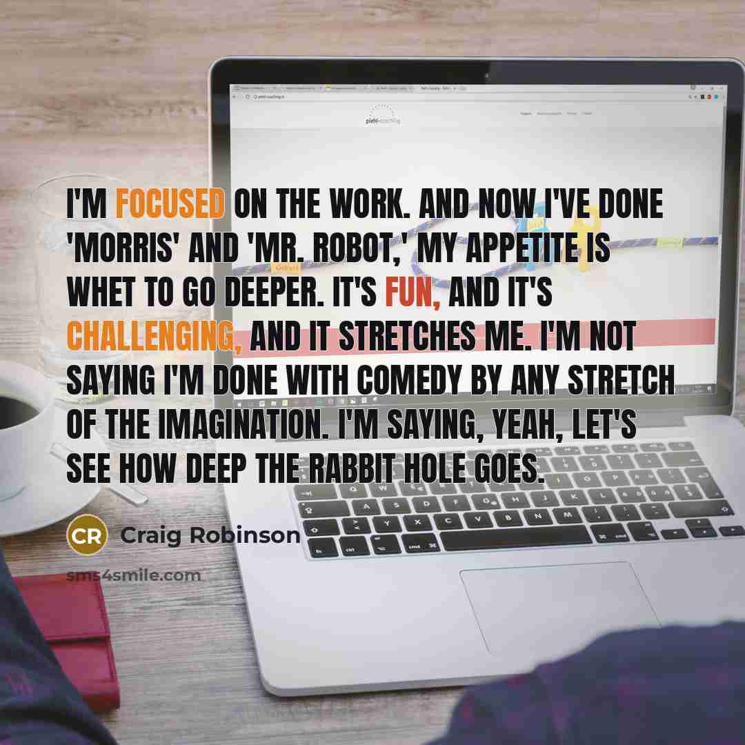 “I'm focused on the work. And now I've done 'Morris' and 'Mr. Robot,' my appetite is whet to go deeper. It's fun, and it's challenging, and it stretches me. I'm not saying I'm done with comedy by any stretch of the imagination. I'm saying, yeah, let's see how deep the rabbit hole goes.” quote by Craig Robinson
