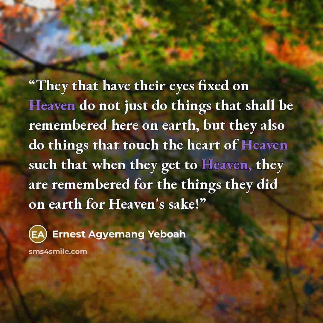 “They that have their eyes fixed on Heaven do not just do things that shall be remembered here on earth, but they also do things that touch the heart of Heaven such that when they get to Heaven, they are remembered for the things they did on earth for Heaven's sake!” quote by Ernest Agyemang Yeboah