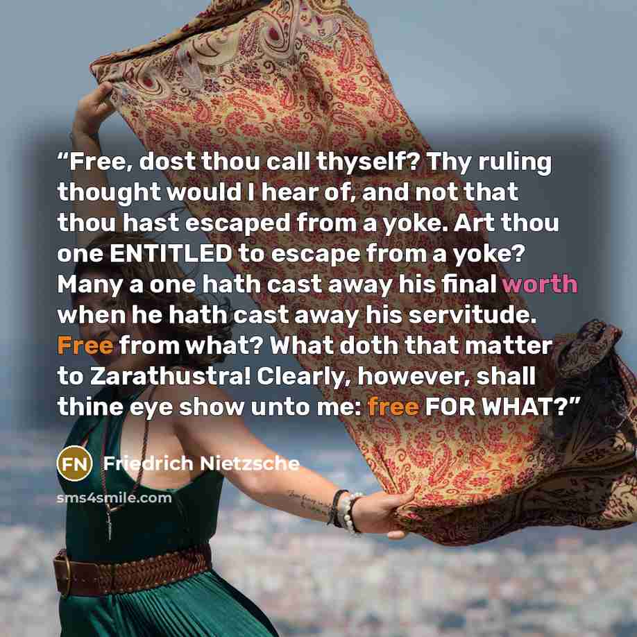 “Free, dost thou call thyself? Thy ruling thought would I hear of, and not that thou hast escaped from a yoke. Art thou one ENTITLED to escape from a yoke? Many a one hath cast away his final worth when he hath cast away his servitude. Free from what? What doth that matter to Zarathustra! Clearly…” quote by Friedrich Nietzsche