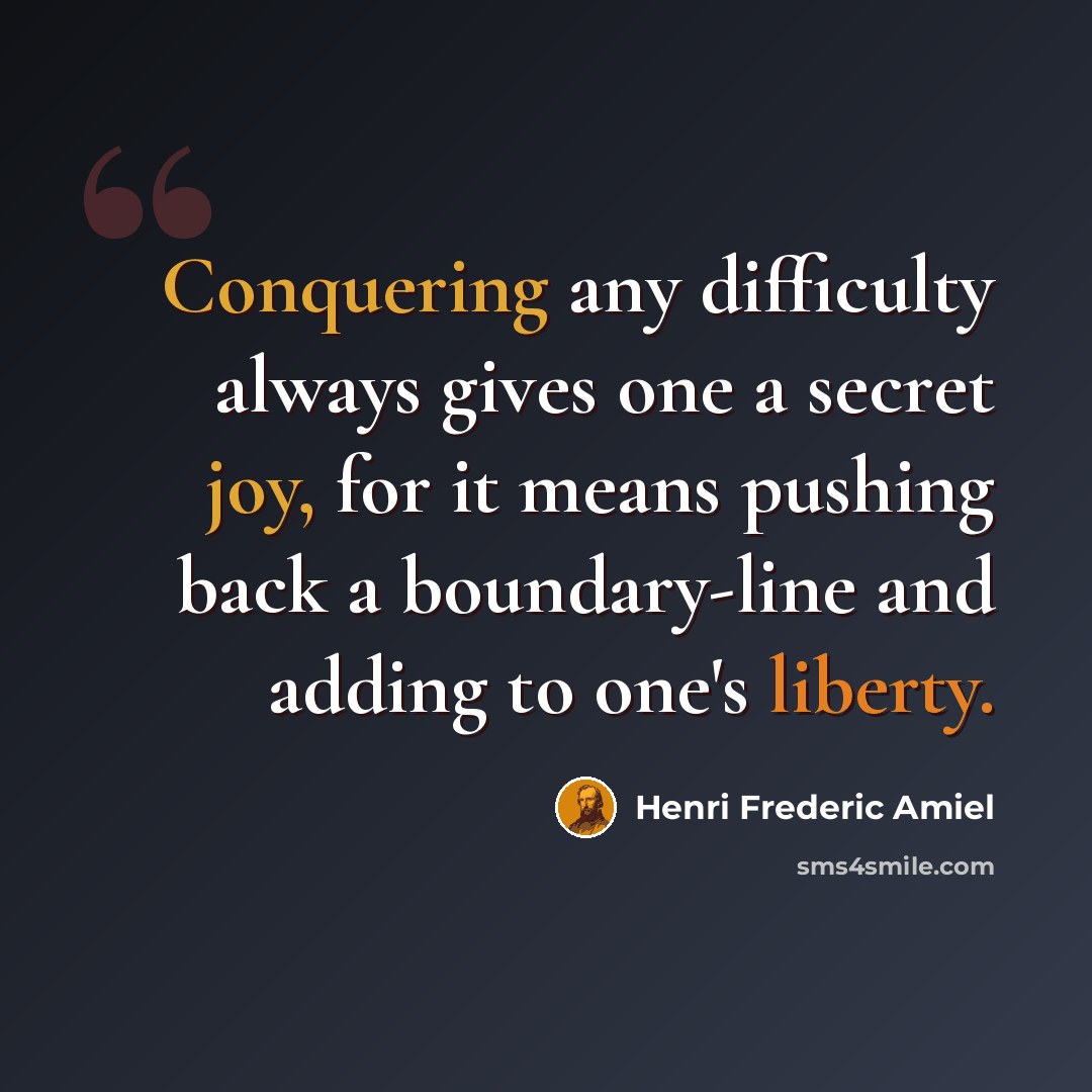 “Conquering any difficulty always gives one a secret joy, for it means pushing back a boundary-line and adding to one's liberty.” quote by Henri Frederic Amiel