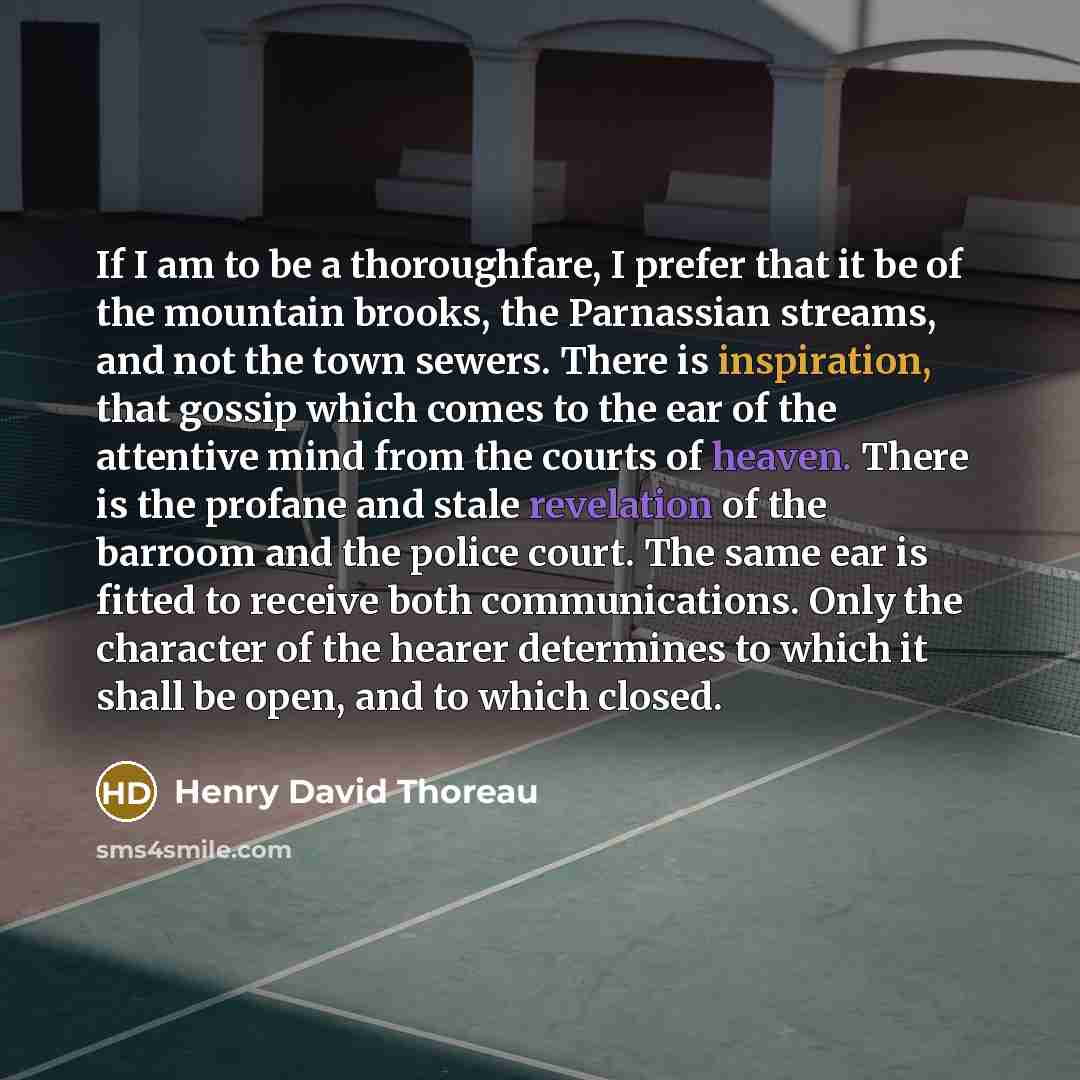 “If I am to be a thoroughfare, I prefer that it be of the mountain brooks, the Parnassian streams, and not the town sewers. There is inspiration, that gossip which comes to the ear of the attentive mind from the courts of heaven. There is the profane and stale revelation of the barroom and the…” quote by Henry David Thoreau