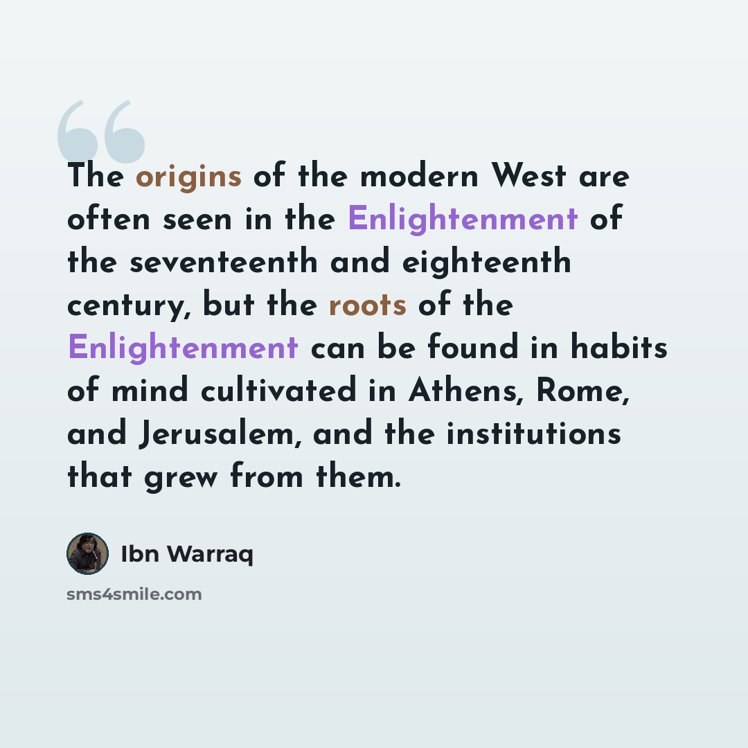 “The origins of the modern West are often seen in the Enlightenment of the seventeenth and eighteenth century, but the roots of the Enlightenment can be found in habits of mind cultivated in Athens, Rome, and Jerusalem, and the institutions that grew from them.” quote by Ibn Warraq
