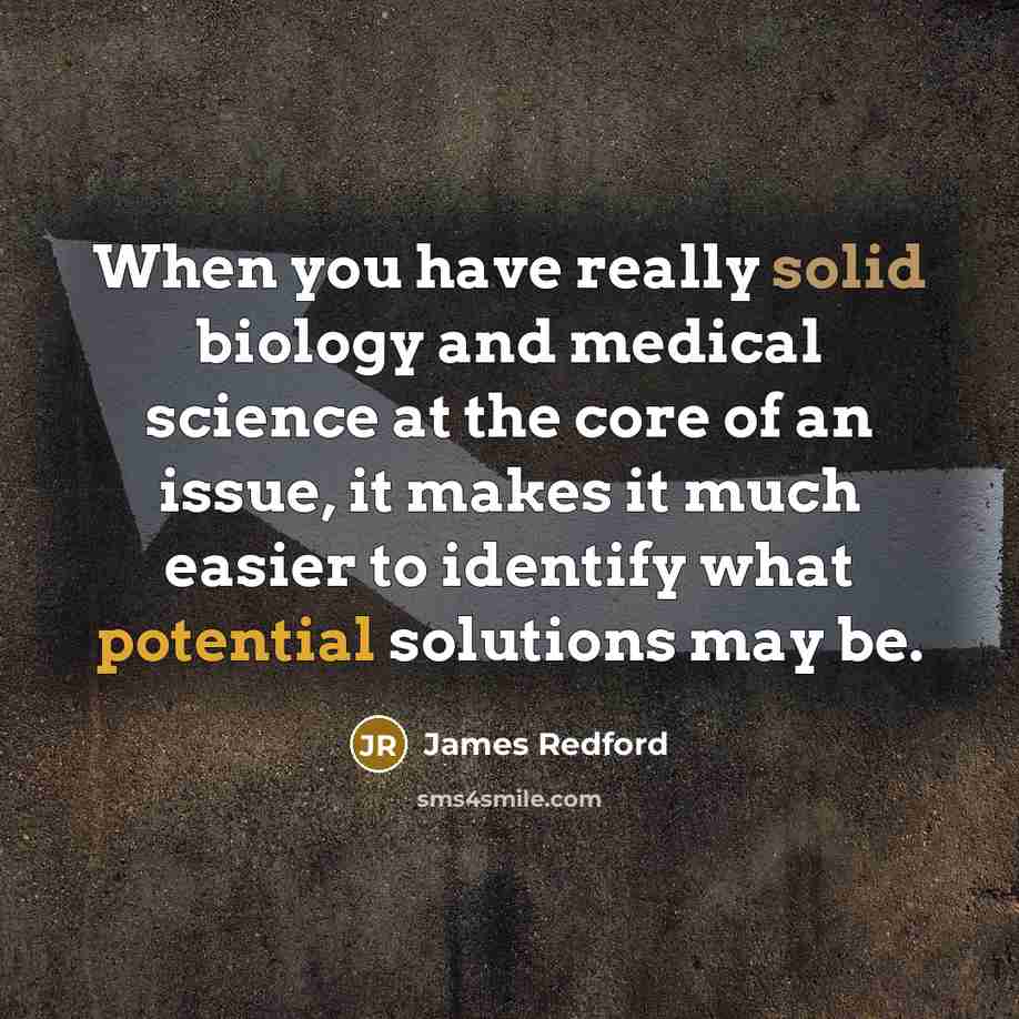 “When you have really solid biology and medical science at the core of an issue, it makes it much easier to identify what potential solutions may be.” quote by James Redford