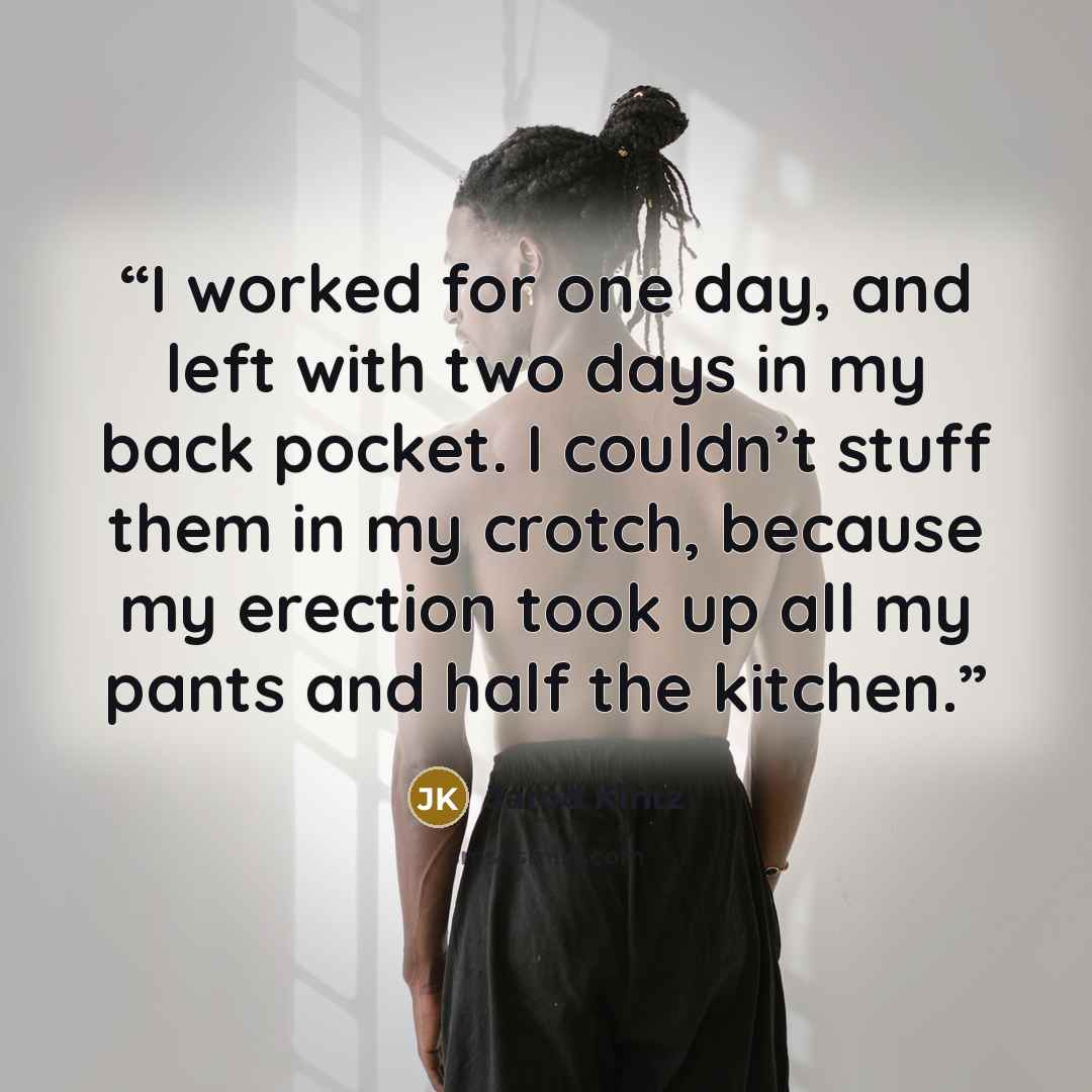 “I worked for one day, and left with two days in my back pocket. I couldn’t stuff them in my crotch, because my erection took up all my pants and half the kitchen.” quote by Jarod Kintz