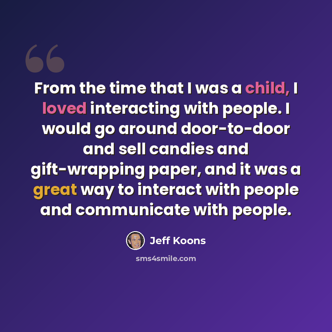 “From the time that I was a child, I loved interacting with people. I would go around door-to-door and sell candies and gift-wrapping paper, and it was a great way to interact with people and communicate with people.” quote by Jeff Koons