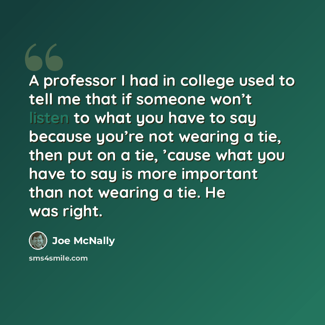 “A professor I had in college used to tell me that if someone won’t listen to what you have to say because you’re not wearing a tie, then put on a tie, ’cause what you have to say is more important than not wearing a tie. He was right.” quote by Joe McNally