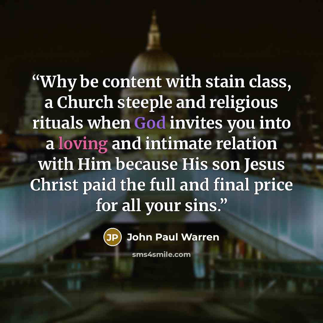 “Why be content with stain class, a Church steeple and religious rituals when God invites you into a loving and intimate relation with Him because His son Jesus Christ paid the full and final price for all your sins.” quote by John Paul warren