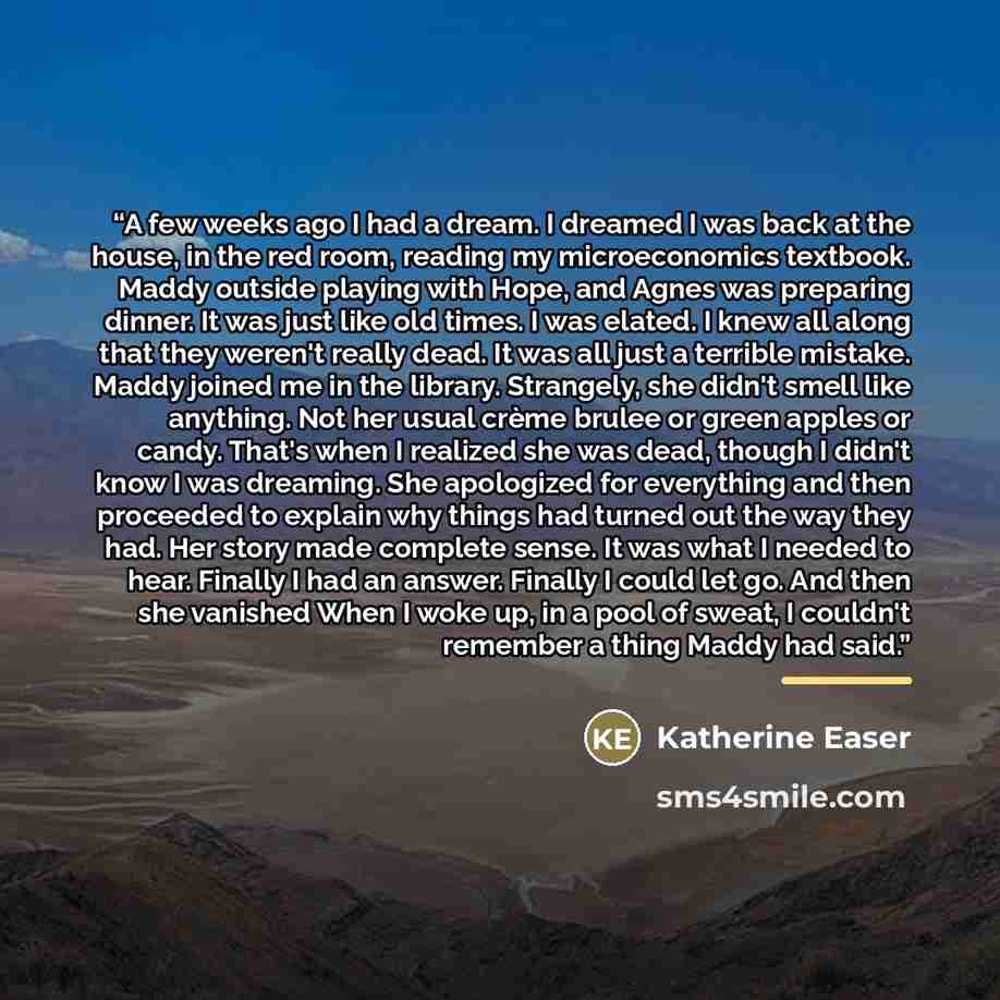 “A few weeks ago I had a dream. I dreamed I was back at the house, in the red room, reading my microeconomics textbook. Maddy outside playing with Hope, and Agnes was preparing dinner. It was just like old times. I was elated. I knew all along that they weren't really dead. It was all just a…” quote by Katherine Easer