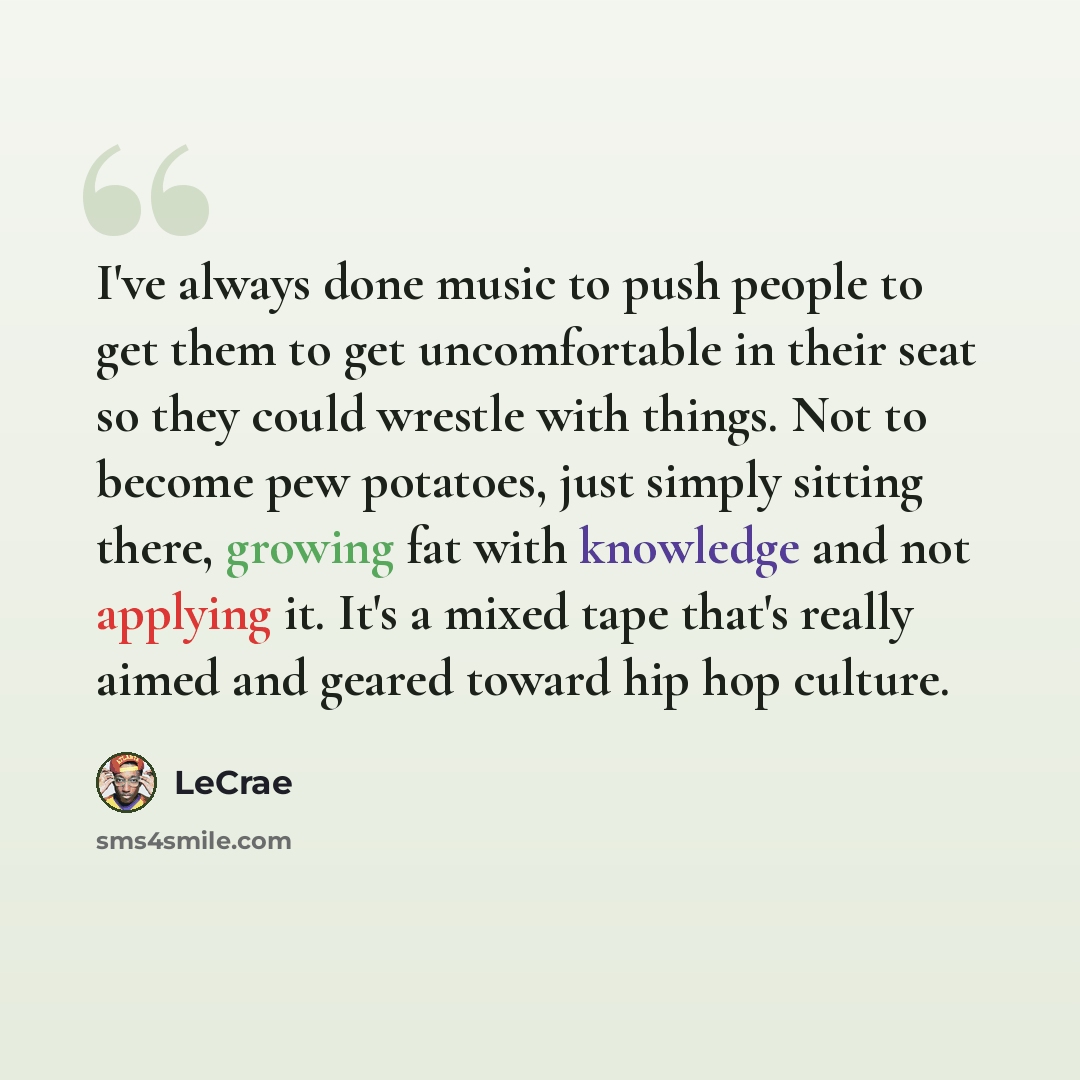 “I've always done music to push people to get them to get uncomfortable in their seat so they could wrestle with things. Not to become pew potatoes, just simply sitting there, growing fat with knowledge and not applying it. It's a mixed tape that's really aimed and geared toward hip hop culture.” quote by LeCrae