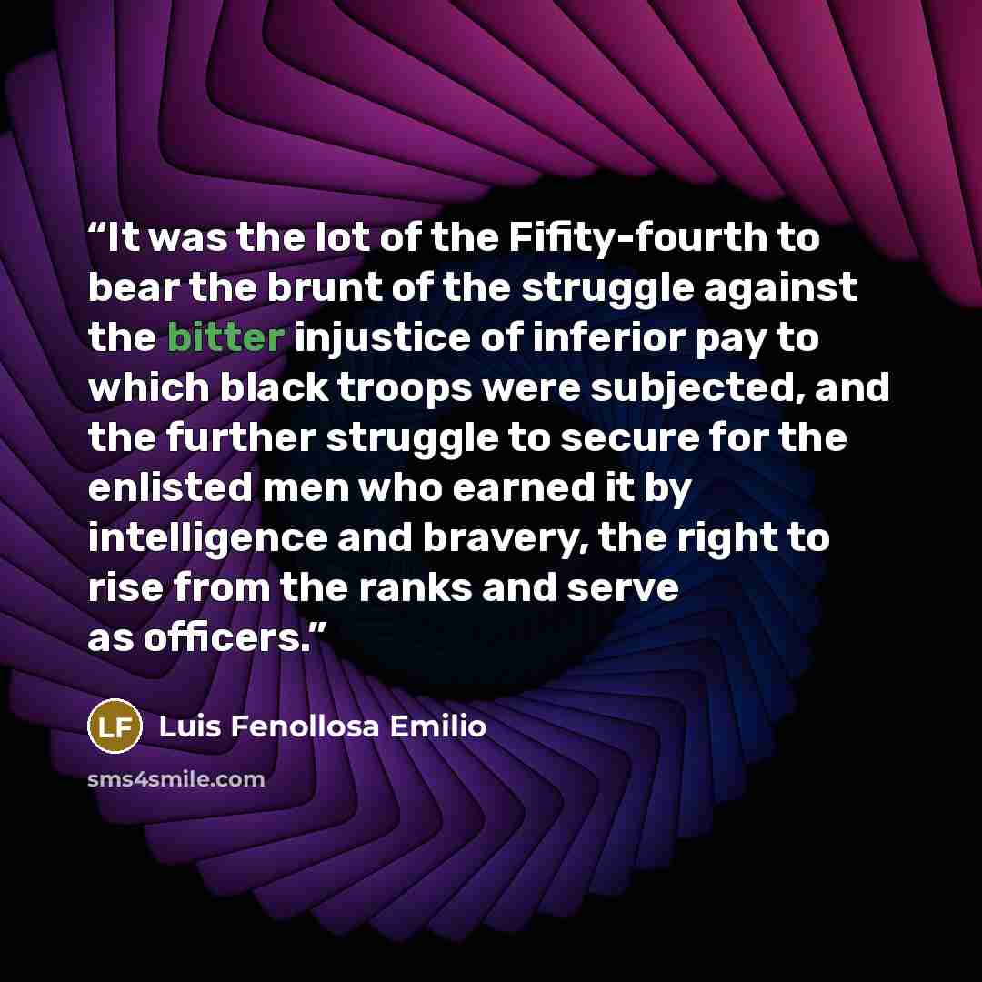 “It was the lot of the Fifity-fourth to bear the brunt of the struggle against the bitter injustice of inferior pay to which black troops were subjected, and the further struggle to secure for the enlisted men who earned it by intelligence and bravery, the right to rise from the ranks and serve as…” quote by Luis Fenollosa Emilio