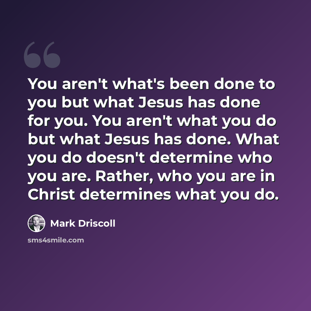 “You aren't what's been done to you but what Jesus has done for you. You aren't what you do but what Jesus has done. What you do doesn't determine who you are. Rather, who you are in Christ determines what you do.” quote by Mark Driscoll