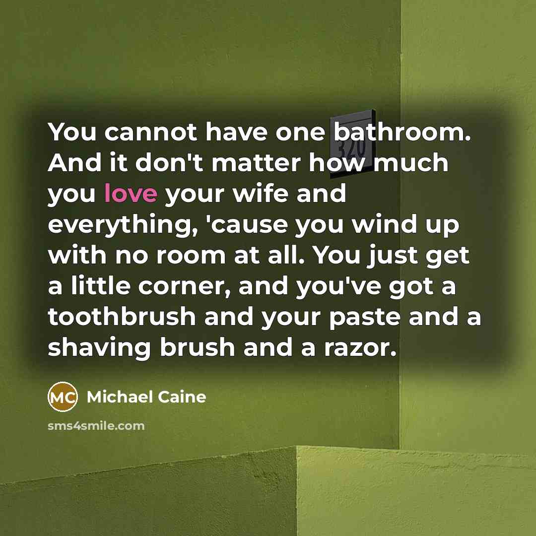 “You cannot have one bathroom. And it don't matter how much you love your wife and everything, 'cause you wind up with no room at all. You just get a little corner, and you've got a toothbrush and your paste and a shaving brush and a razor.” quote by Michael Caine