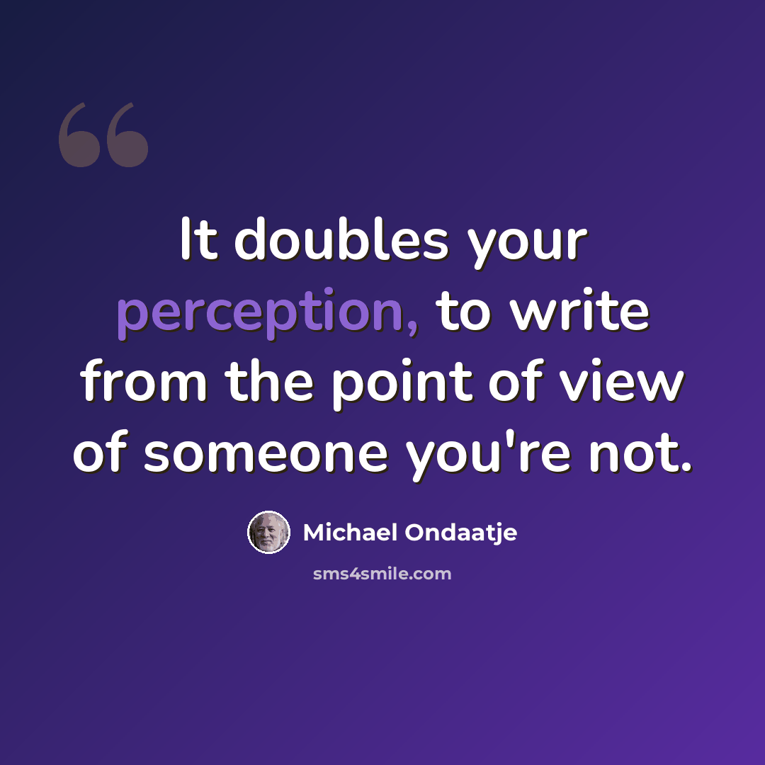 “It doubles your perception, to write from the point of view of someone you're not.” quote by Michael Ondaatje