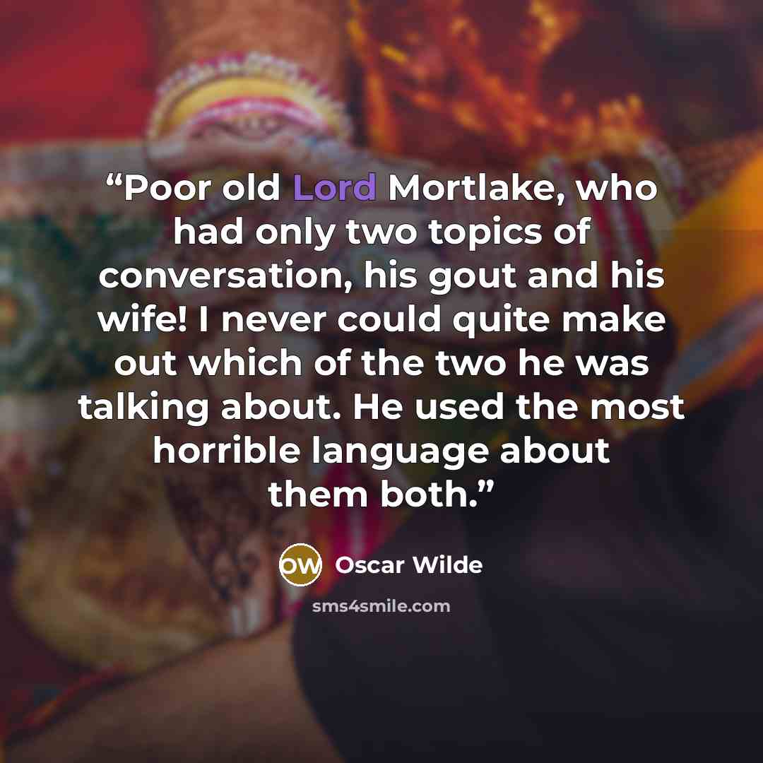 “Poor old Lord Mortlake, who had only two topics of conversation, his gout and his wife! I never could quite make out which of the two he was talking about. He used the most horrible language about them both.” quote by Oscar Wilde