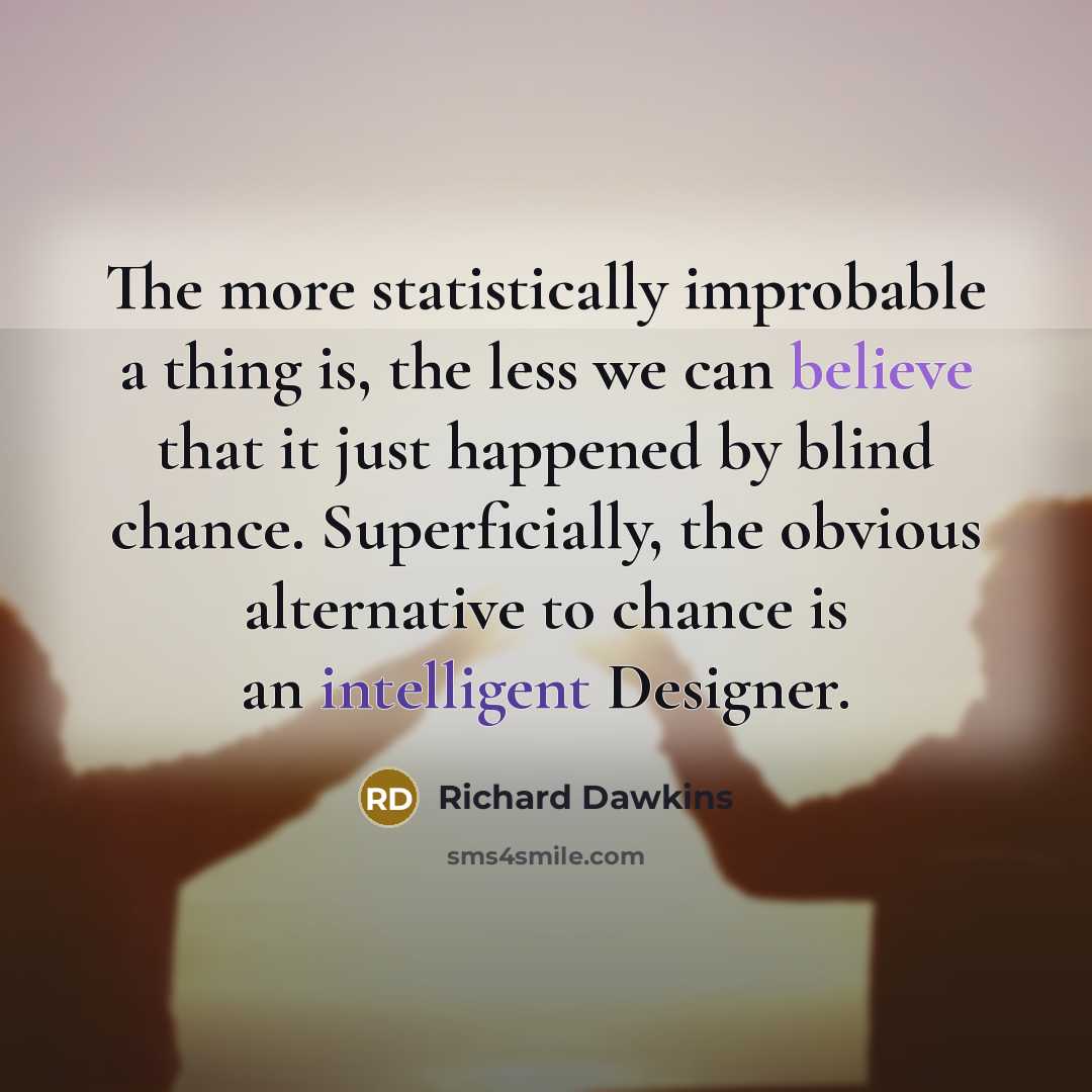 “The more statistically improbable a thing is, the less we can believe that it just happened by blind chance. Superficially, the obvious alternative to chance is an intelligent Designer.” quote by Richard Dawkins