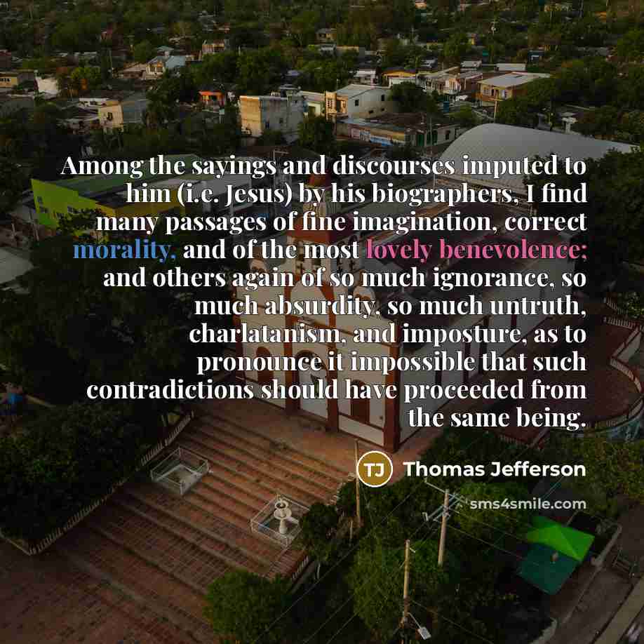 “Among the sayings and discourses imputed to him (i.e. Jesus) by his biographers, I find many passages of fine imagination, correct morality, and of the most lovely benevolence; and others again of so much ignorance, so much absurdity, so much untruth, charlatanism, and imposture, as to pronounce…” quote by Thomas Jefferson