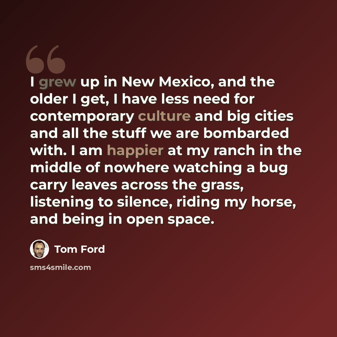 “I grew up in New Mexico, and the older I get, I have less need for contemporary culture and big cities and all the stuff we are bombarded with. I am happier at my ranch in the middle of nowhere watching a bug carry leaves across the grass, listening to silence, riding my horse, and being in open…” quote by Tom Ford