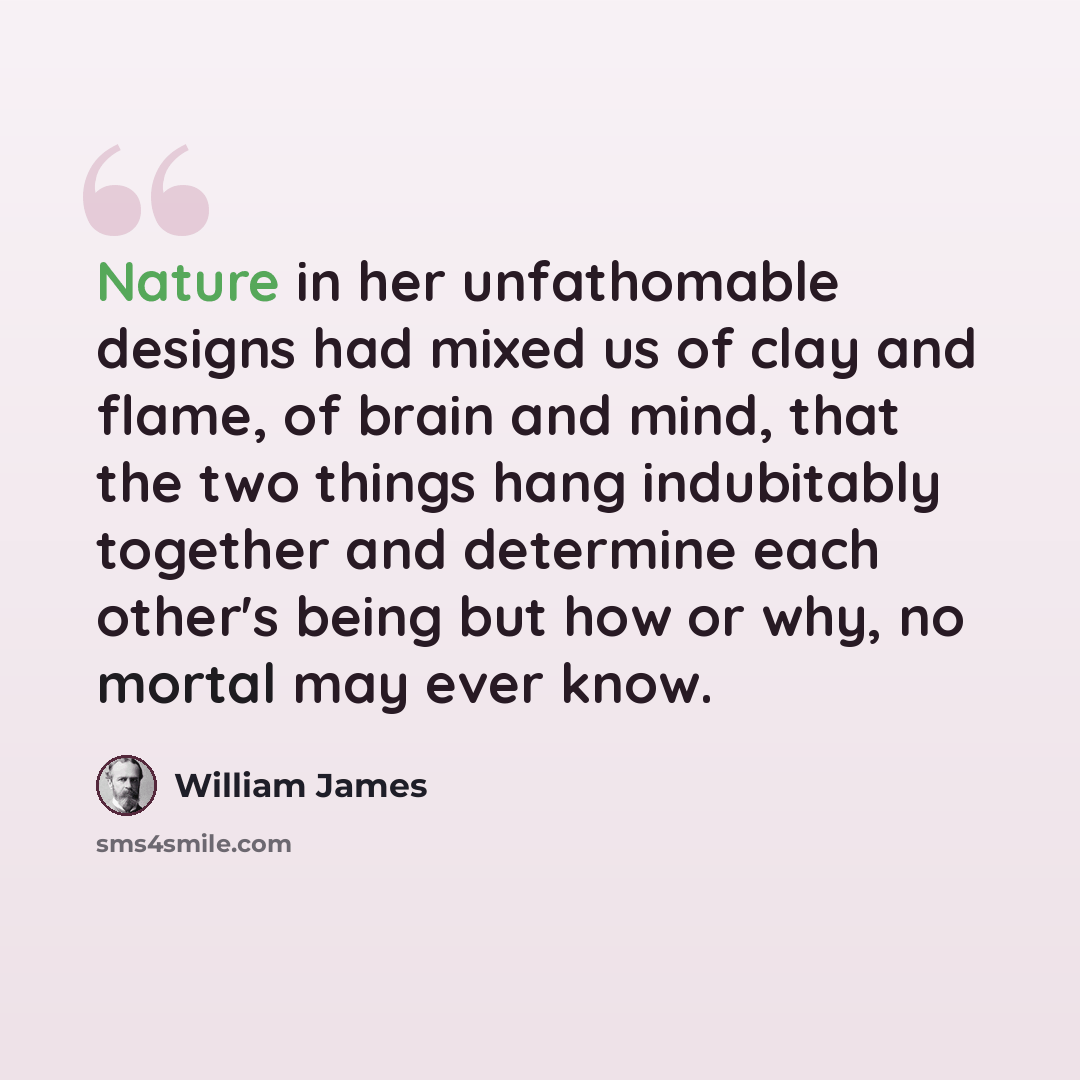 “Nature in her unfathomable designs had mixed us of clay and flame, of brain and mind, that the two things hang indubitably together and determine each other's being but how or why, no mortal may ever know.” quote by William James