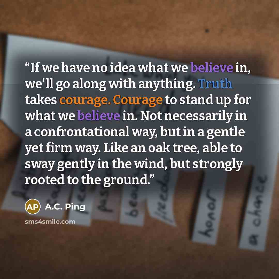 “If we have no idea what we believe in, we'll go along with anything. Truth takes courage. Courage to stand up for what we believe in. Not necessarily in a confrontational way, but in a gentle yet firm way. Like an oak tree, able to sway gently in the wind, but strongly rooted to the ground.” quote by A.C. Ping