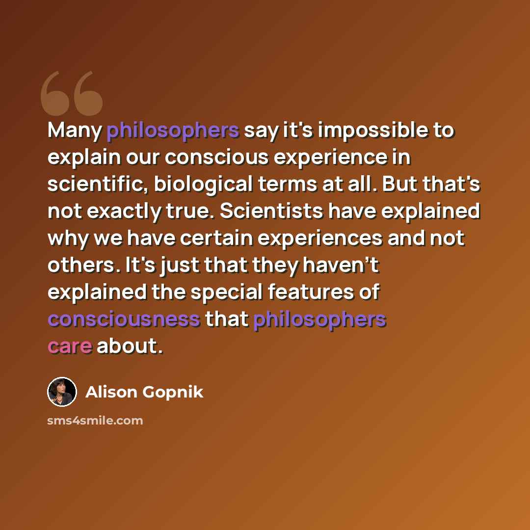 “Many philosophers say it's impossible to explain our conscious experience in scientific, biological terms at all. But that's not exactly true. Scientists have explained why we have certain experiences and not others. It's just that they haven't explained the special features of consciousness that…” quote by Alison Gopnik