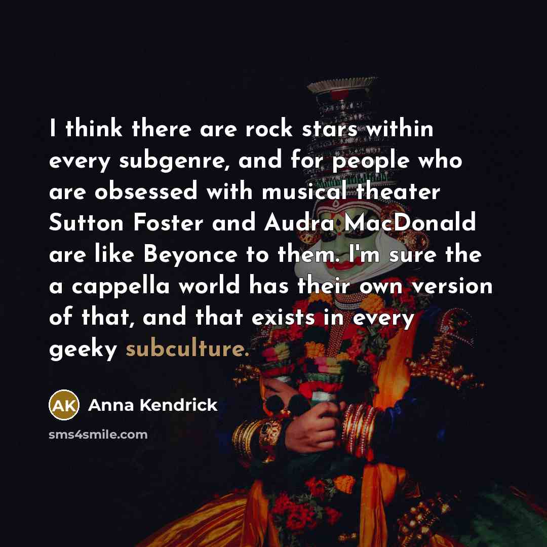 “I think there are rock stars within every subgenre, and for people who are obsessed with musical theater Sutton Foster and Audra MacDonald are like Beyonce to them. I'm sure the a cappella world has their own version of that, and that exists in every geeky subculture.” quote by Anna Kendrick