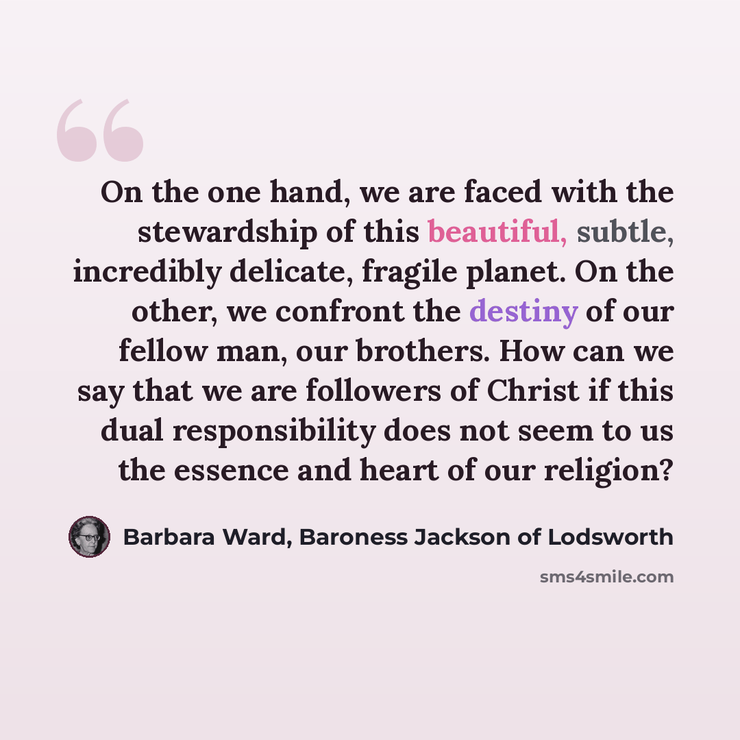 “On the one hand, we are faced with the stewardship of this beautiful, subtle, incredibly delicate, fragile planet. On the other, we confront the destiny of our fellow man, our brothers. How can we say that we are followers of Christ if this dual responsibility does not seem to us the essence and…” quote by Barbara Ward, Baroness Jackson of Lodsworth