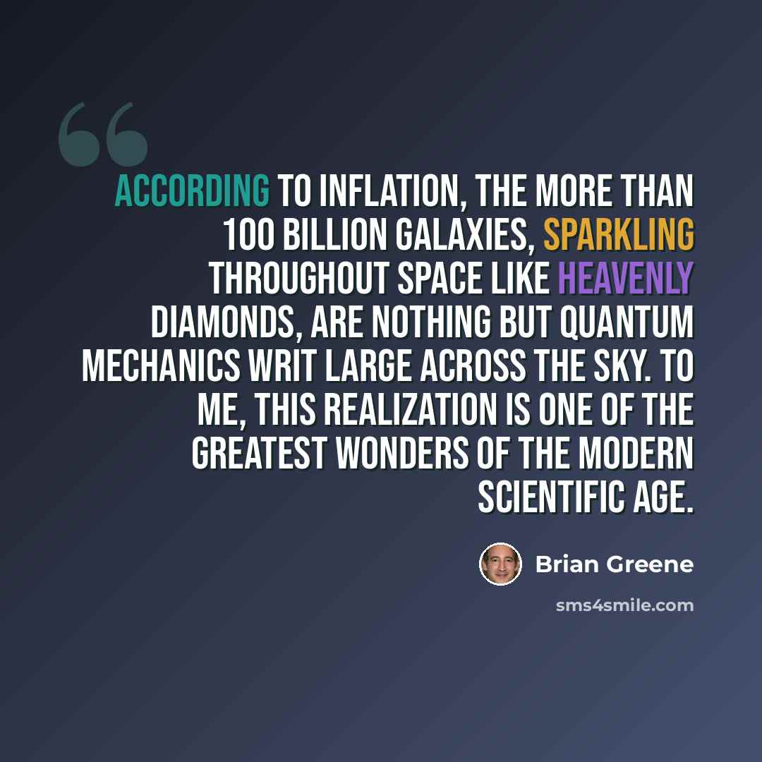 “According to inflation, the more than 100 billion galaxies, sparkling throughout space like heavenly diamonds, are nothing but quantum mechanics writ large across the sky. To me, this realization is one of the greatest wonders of the modern scientific age.” quote by Brian Greene