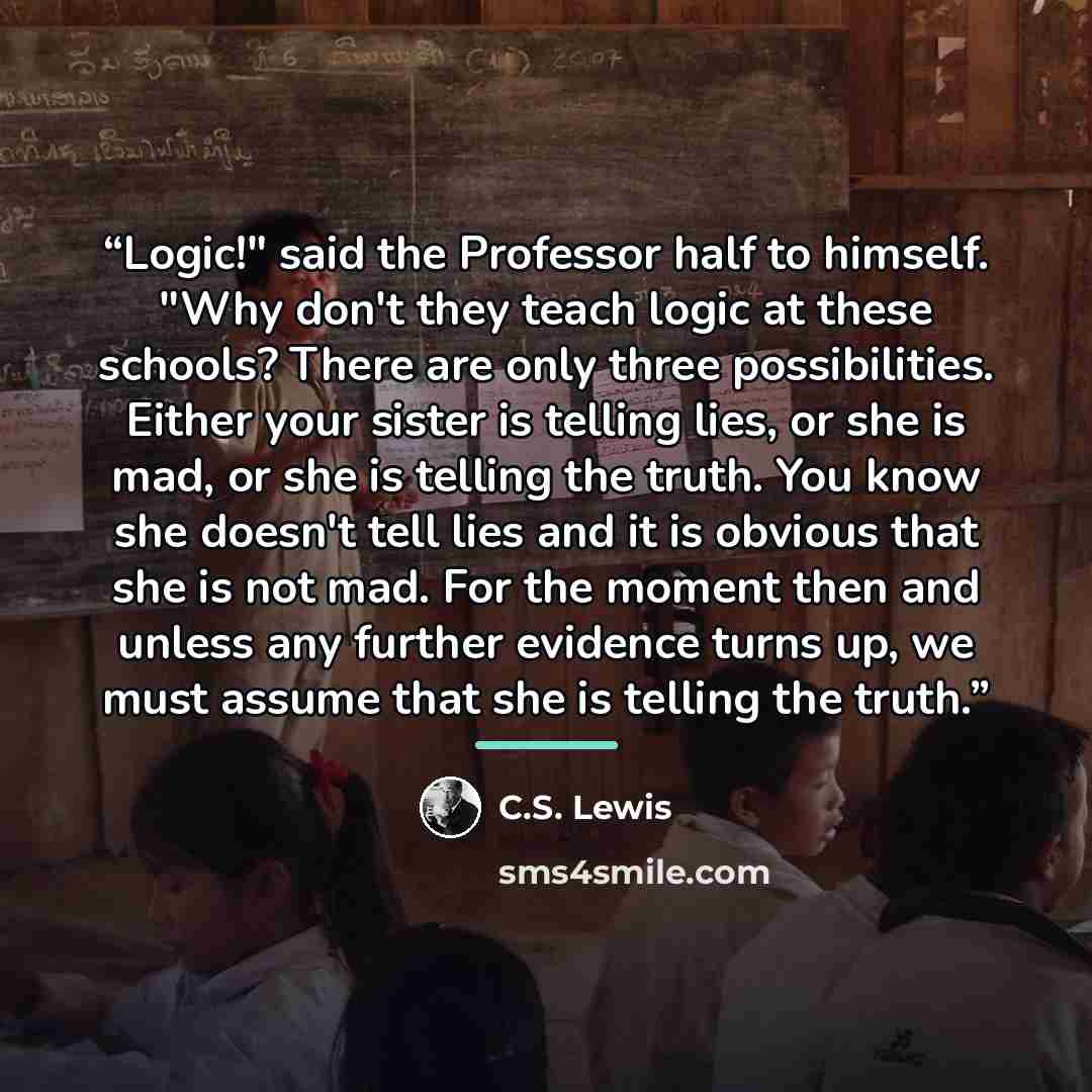 “Logic!" said the Professor half to himself. "Why don't they teach logic at these schools? There are only three possibilities. Either your sister is telling lies, or she is mad, or she is telling the truth. You know she doesn't tell lies and it is obvious that she is not mad. For the moment then…” quote by C.S. Lewis