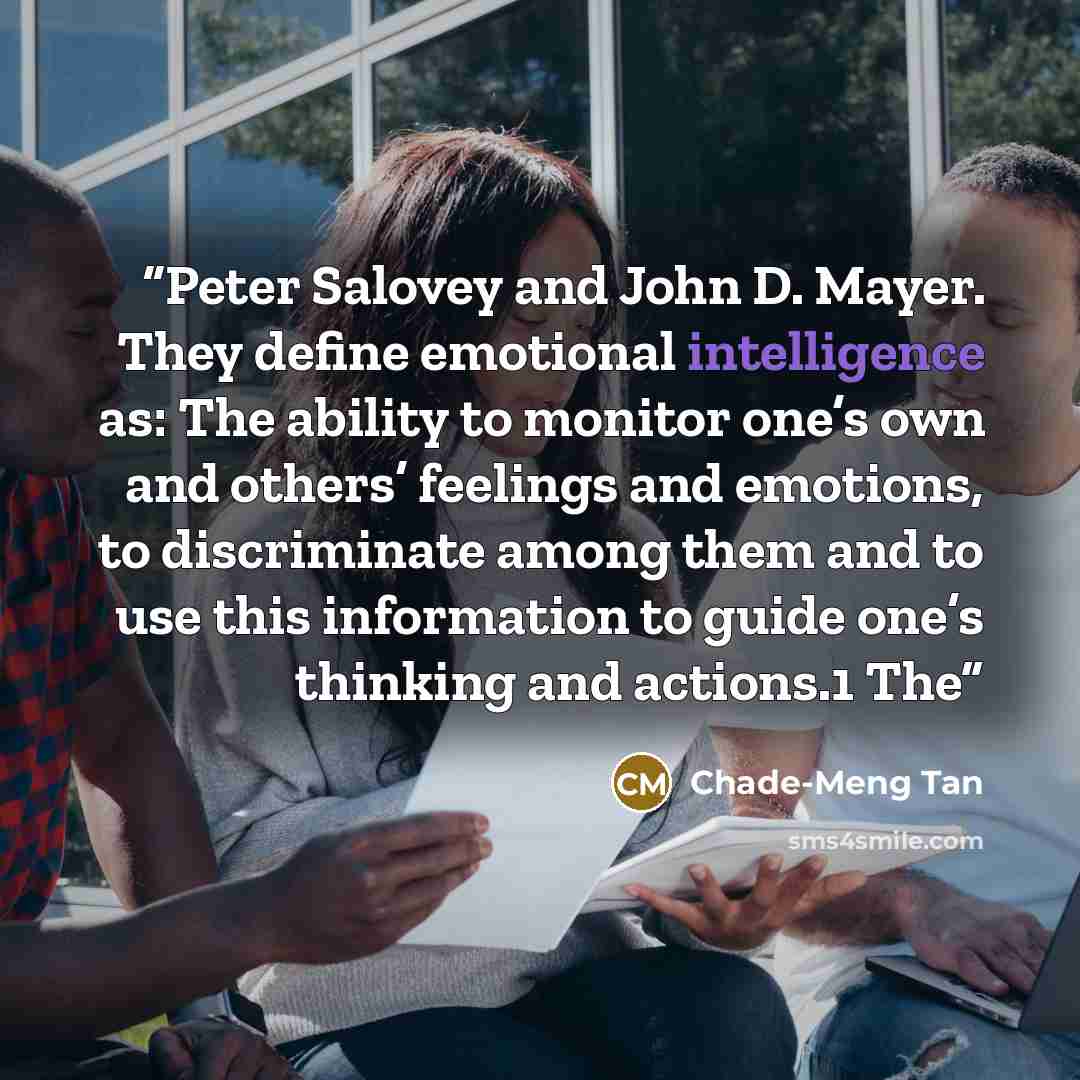 “Peter Salovey and John D. Mayer. They define emotional intelligence as: The ability to monitor one’s own and others’ feelings and emotions, to discriminate among them and to use this information to guide one’s thinking and actions.1 The” quote by Chade-Meng Tan