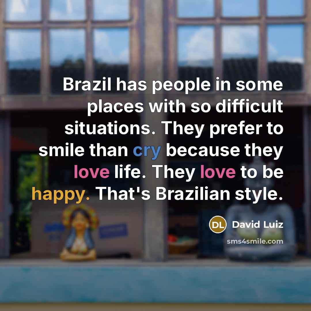 “Brazil has people in some places with so difficult situations. They prefer to smile than cry because they love life. They love to be happy. That's Brazilian style.” quote by David Luiz