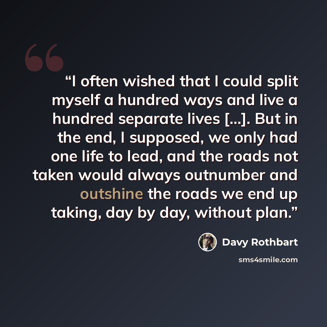 “I often wished that I could split myself a hundred ways and live a hundred separate lives [...]. But in the end, I supposed, we only had one life to lead, and the roads not taken would always outnumber and outshine the roads we end up taking, day by day, without plan.” quote by Davy Rothbart