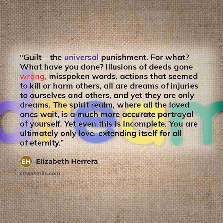 “Guilt—the universal punishment. For what? What have you done? Illusions of deeds gone wrong, misspoken words, actions that seemed to kill or harm others, all are dreams of injuries to ourselves and others, and yet they are only dreams. The spirit realm, where all the loved ones wait, is a much…” quote by Elizabeth Herrera
