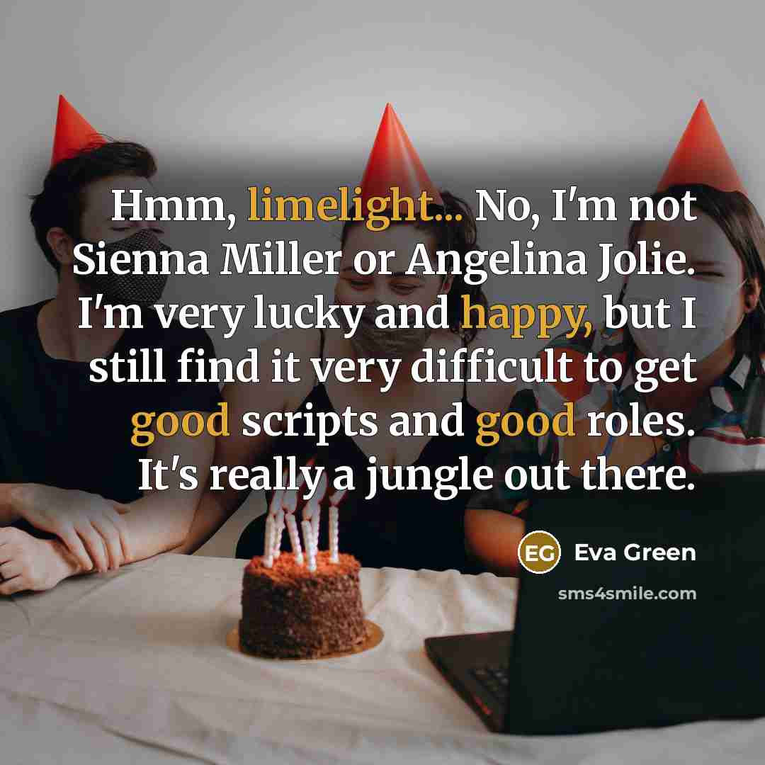 “Hmm, limelight... No, I'm not Sienna Miller or Angelina Jolie. I'm very lucky and happy, but I still find it very difficult to get good scripts and good roles. It's really a jungle out there.” quote by Eva Green