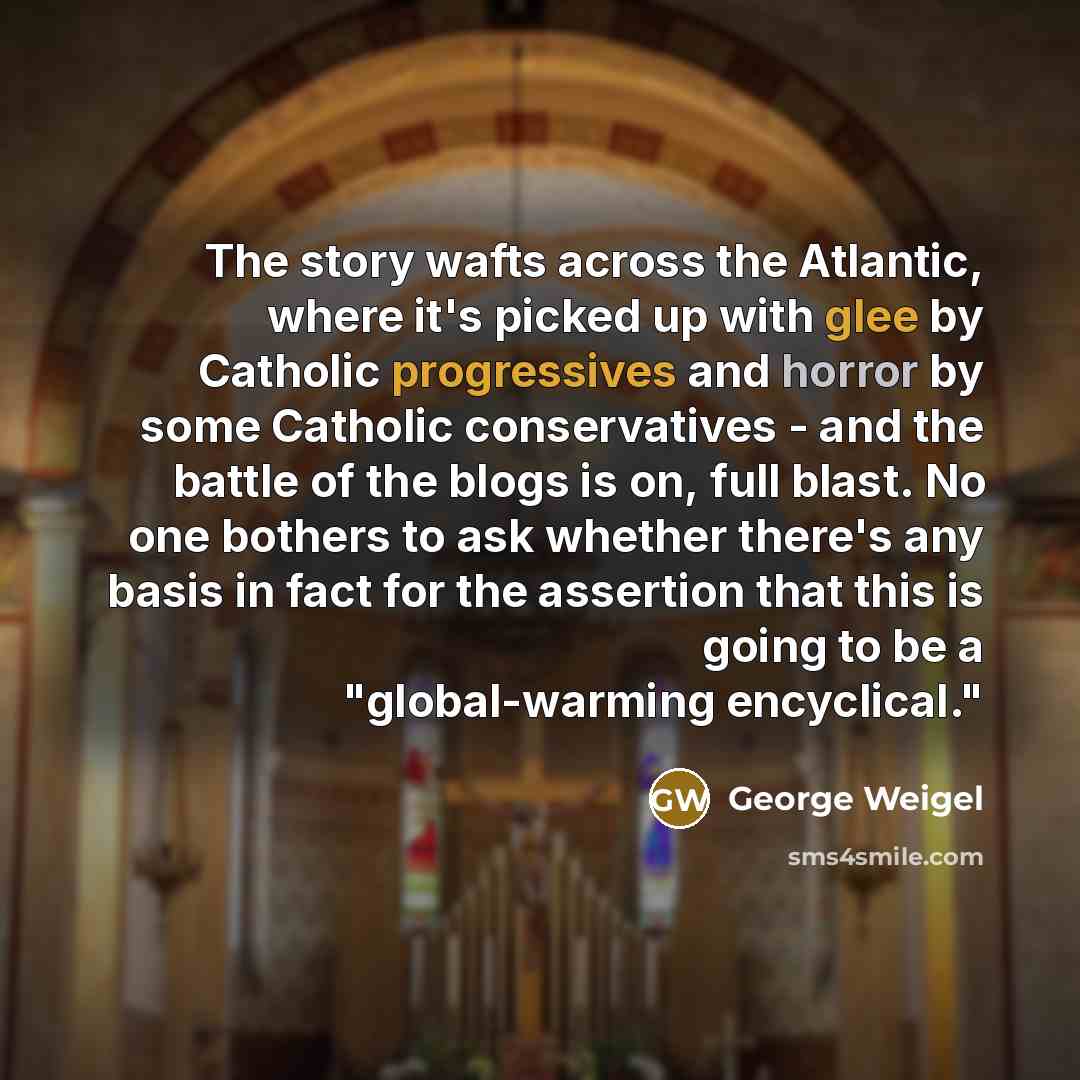 “The story wafts across the Atlantic, where it's picked up with glee by Catholic progressives and horror by some Catholic conservatives - and the battle of the blogs is on, full blast. No one bothers to ask whether there's any basis in fact for the assertion that this is going to be a…” quote by George Weigel