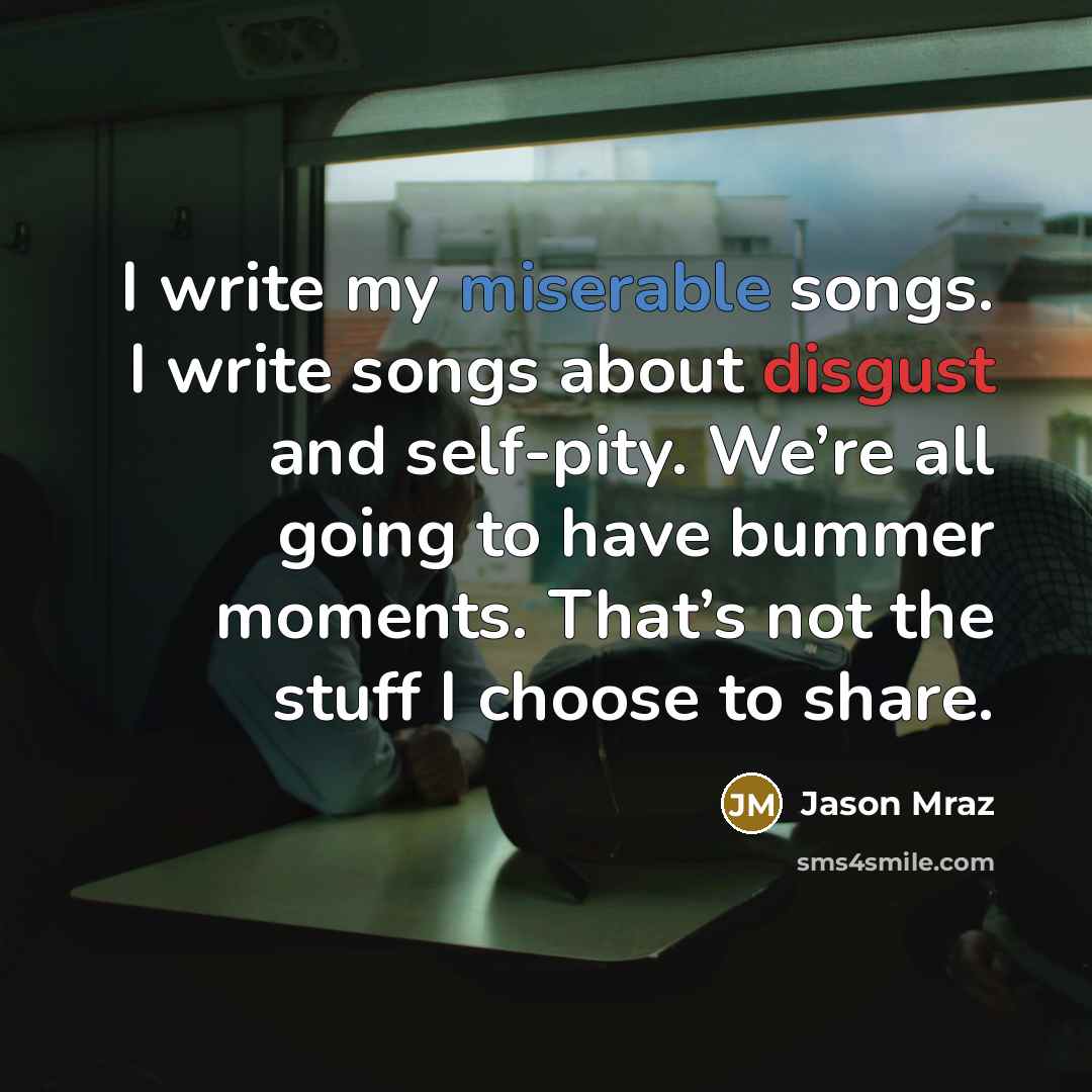 “I write my miserable songs. I write songs about disgust and self-pity. We’re all going to have bummer moments. That’s not the stuff I choose to share.” quote by Jason Mraz
