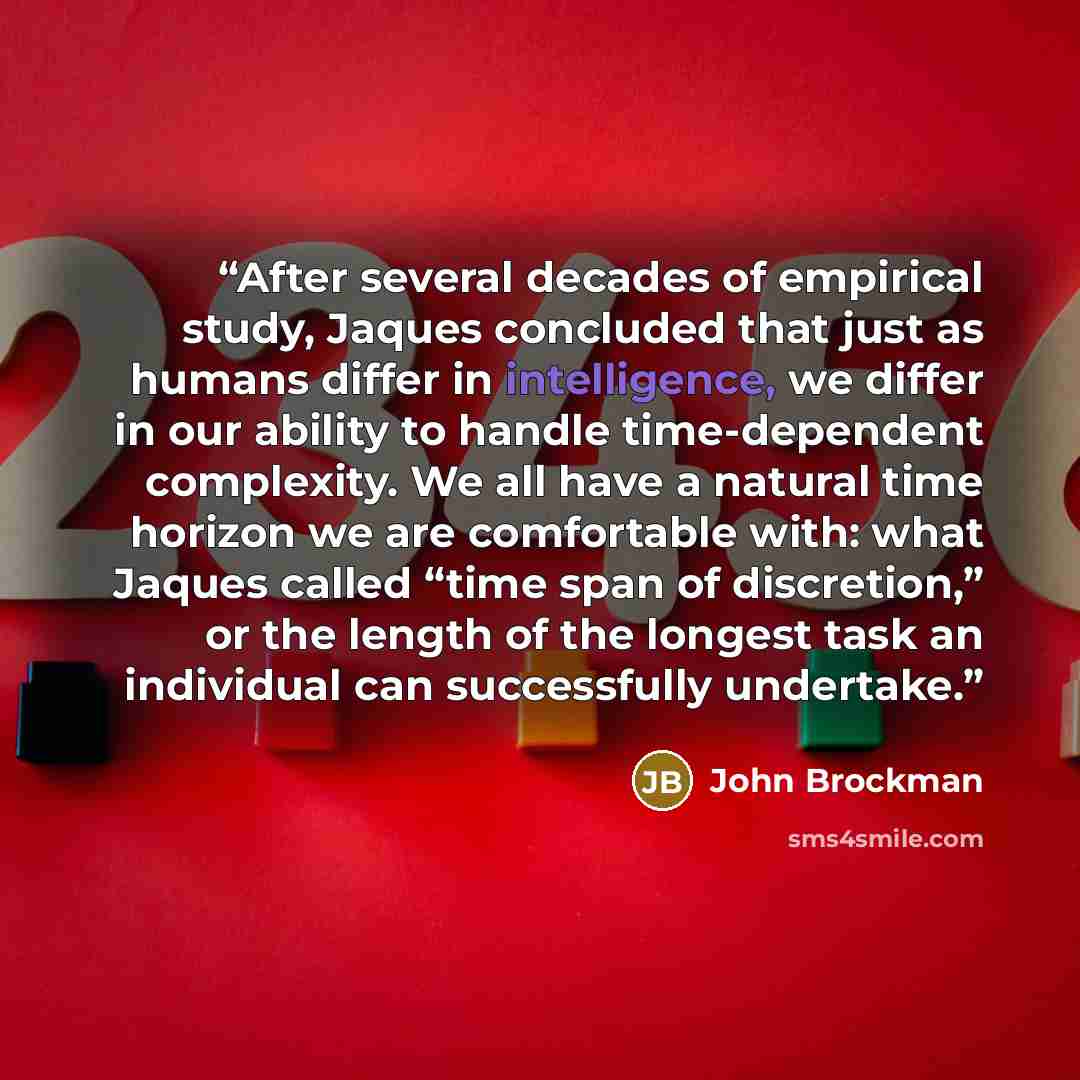 “After several decades of empirical study, Jaques concluded that just as humans differ in intelligence, we differ in our ability to handle time-dependent complexity. We all have a natural time horizon we are comfortable with: what Jaques called “time span of discretion,” or the length of the…” quote by John Brockman