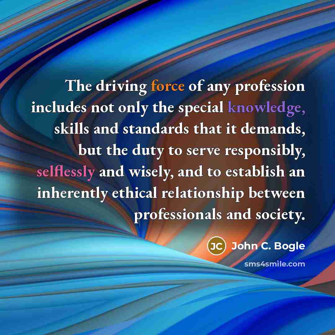“The driving force of any profession includes not only the special knowledge, skills and standards that it demands, but the duty to serve responsibly, selflessly and wisely, and to establish an inherently ethical relationship between professionals and society.” quote by John C. Bogle