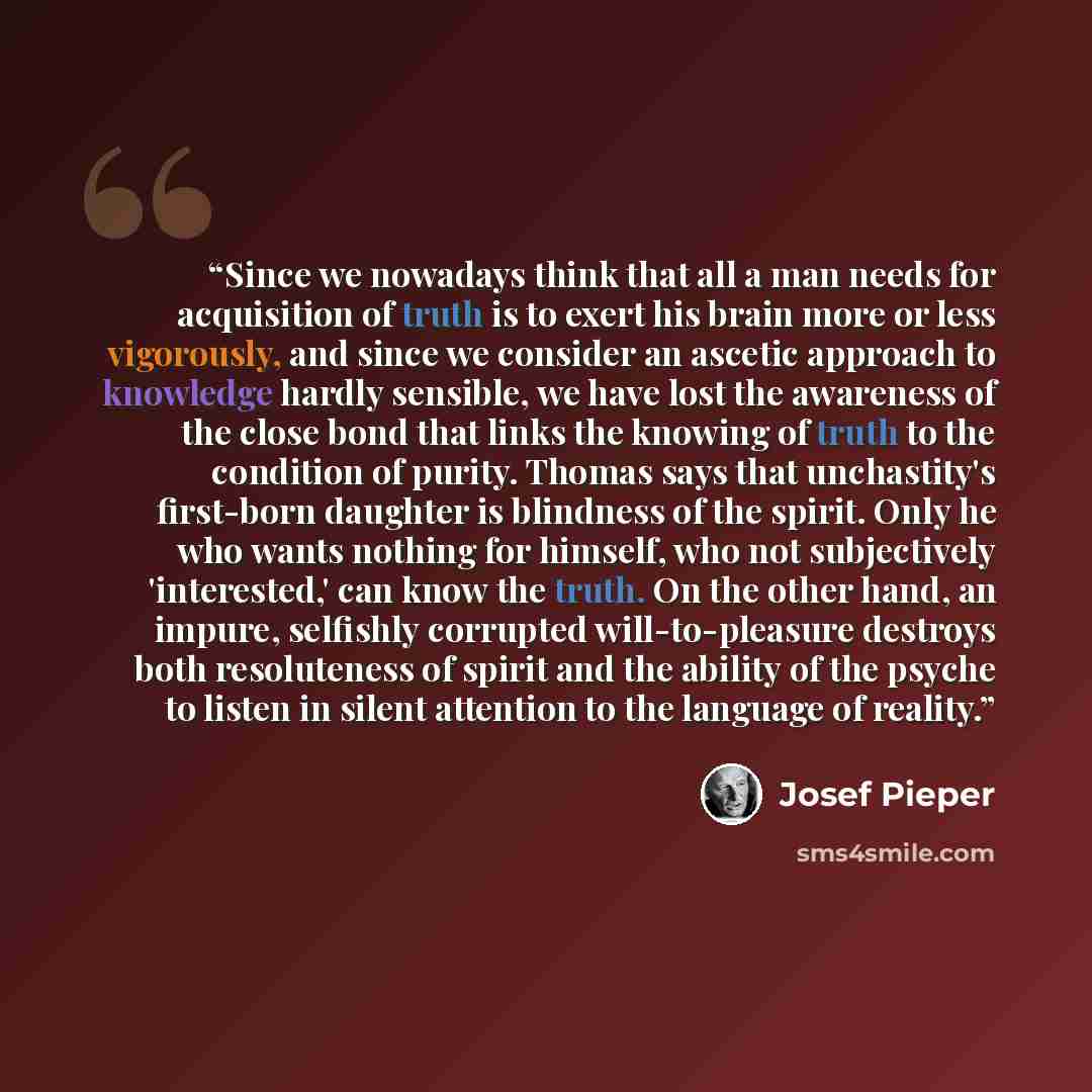 “Since we nowadays think that all a man needs for acquisition of truth is to exert his brain more or less vigorously, and since we consider an ascetic approach to knowledge hardly sensible, we have lost the awareness of the close bond that links the knowing of truth to the condition of purity…” quote by Josef Pieper