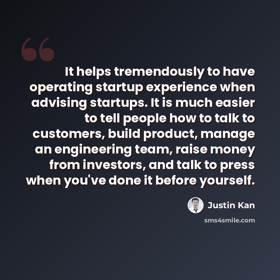 “It helps tremendously to have operating startup experience when advising startups. It is much easier to tell people how to talk to customers, build product, manage an engineering team, raise money from investors, and talk to press when you've done it before yourself.” quote by Justin Kan