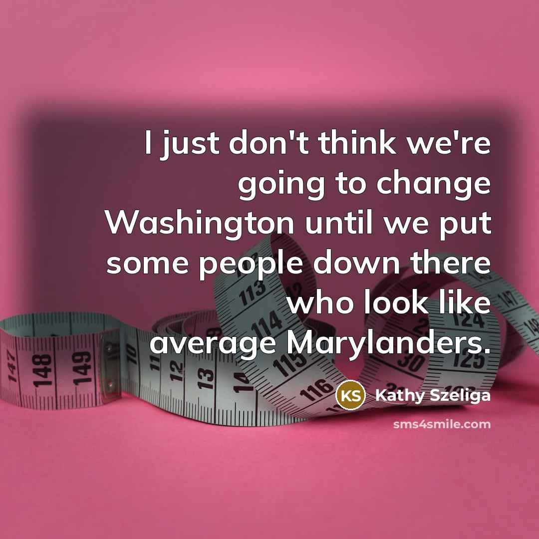 “I just don't think we're going to change Washington until we put some people down there who look like average Marylanders.” quote by Kathy Szeliga