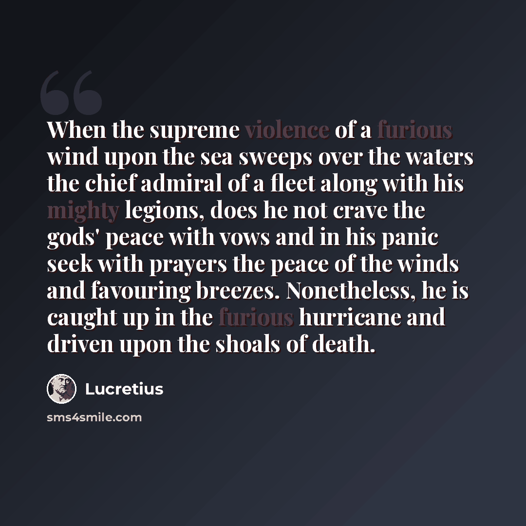 “When the supreme violence of a furious wind upon the sea sweeps over the waters the chief admiral of a fleet along with his mighty legions, does he not crave the gods' peace with vows and in his panic seek with prayers the peace of the winds and favouring breezes. Nonetheless, he is caught up in…” quote by Lucretius