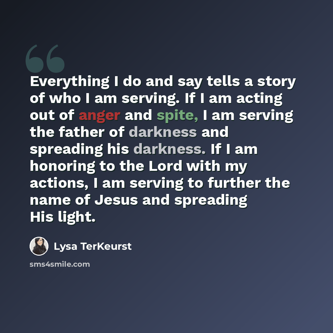“Everything I do and say tells a story of who I am serving. If I am acting out of anger and spite, I am serving the father of darkness and spreading his darkness. If I am honoring to the Lord with my actions, I am serving to further the name of Jesus and spreading His light.” quote by Lysa TerKeurst