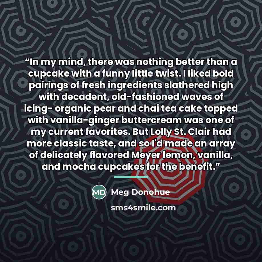 “In my mind, there was nothing better than a cupcake with a funny little twist. I liked bold pairings of fresh ingredients slathered high with decadent, old-fashioned waves of icing- organic pear and chai tea cake topped with vanilla-ginger buttercream was one of my current favorites. But Lolly St…” quote by Meg Donohue
